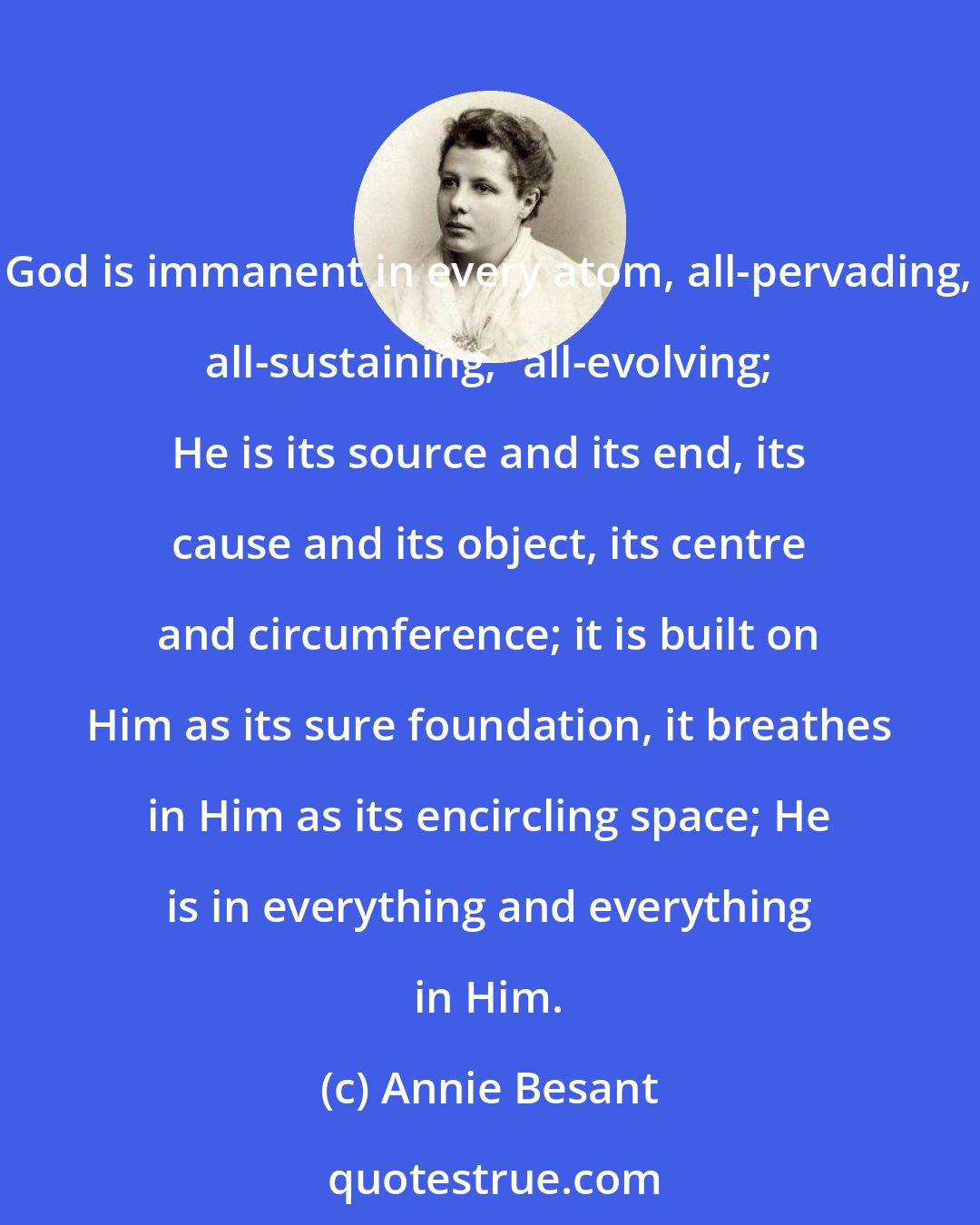 Annie Besant: God is immanent in every atom, all-pervading, all-sustaining,	all-evolving; He is its source and its end, its cause and its object, its centre and circumference; it is built on Him as its sure foundation, it breathes in Him as its encircling space; He is in everything and everything in Him.