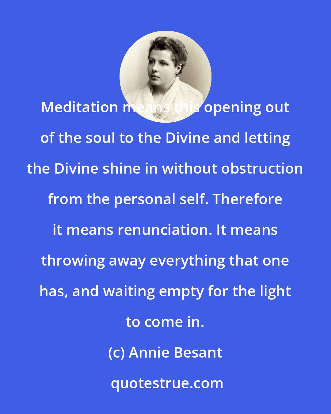 Annie Besant: Meditation means this opening out of the soul to the Divine and letting the Divine shine in without obstruction from the personal self. Therefore it means renunciation. It means throwing away everything that one has, and waiting empty for the light to come in.