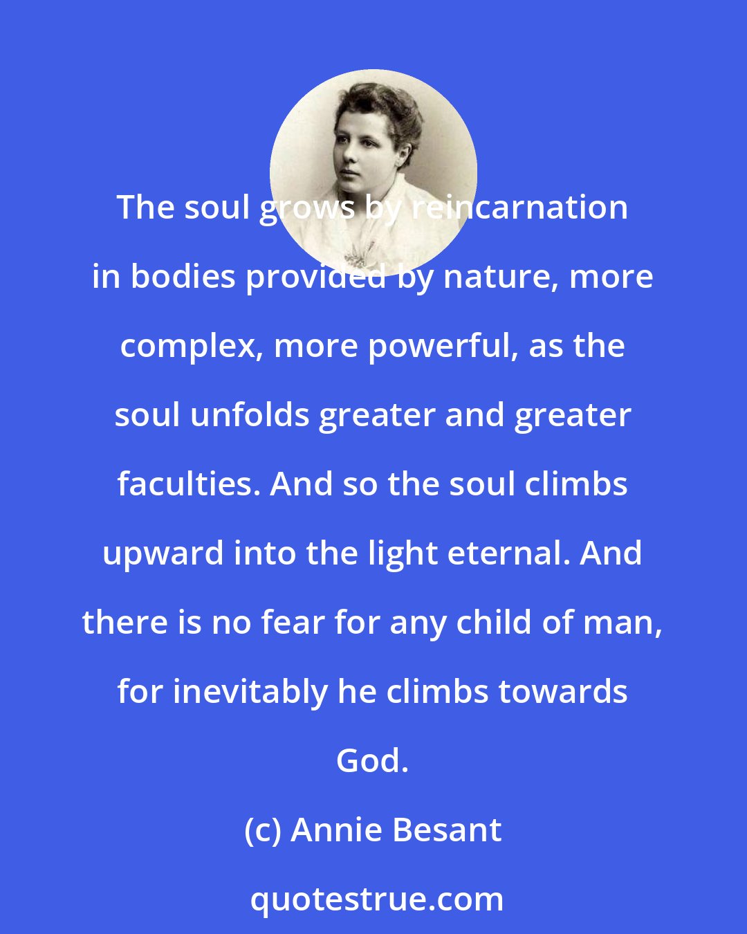 Annie Besant: The soul grows by reincarnation in bodies provided by nature, more complex, more powerful, as the soul unfolds greater and greater faculties. And so the soul climbs upward into the light eternal. And there is no fear for any child of man, for inevitably he climbs towards God.