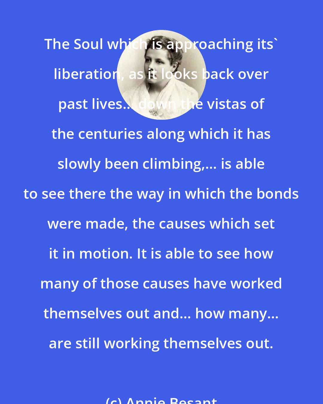 Annie Besant: The Soul which is approaching its' liberation, as it looks back over past lives... down the vistas of the centuries along which it has slowly been climbing,... is able to see there the way in which the bonds were made, the causes which set it in motion. It is able to see how many of those causes have worked themselves out and... how many... are still working themselves out.