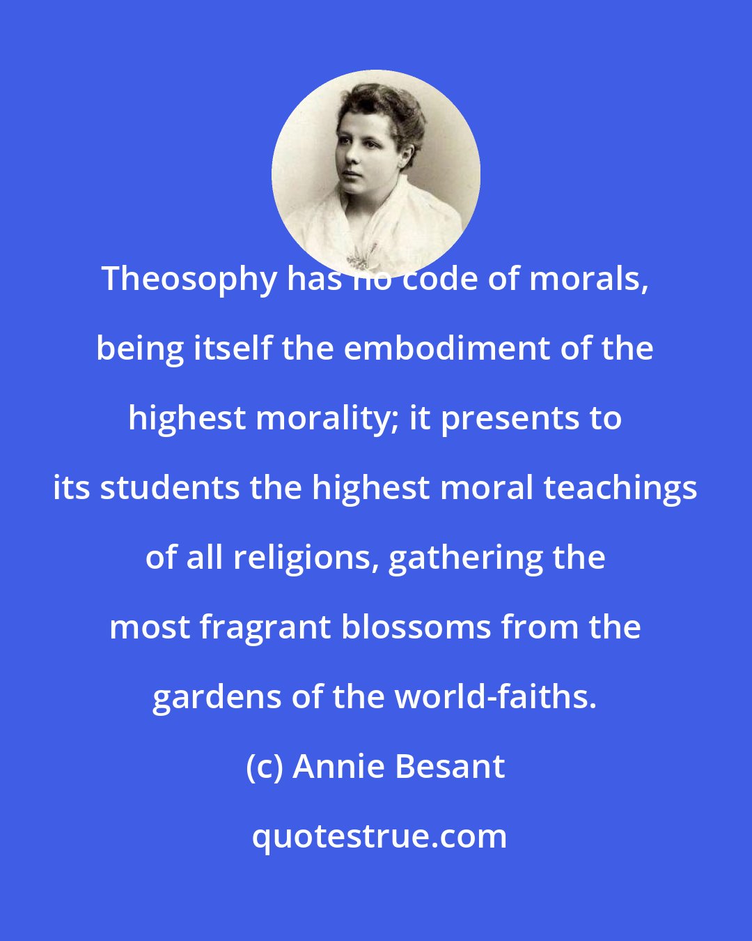 Annie Besant: Theosophy has no code of morals, being itself the embodiment of the highest morality; it presents to its students the highest moral teachings of all religions, gathering the most fragrant blossoms from the gardens of the world-faiths.