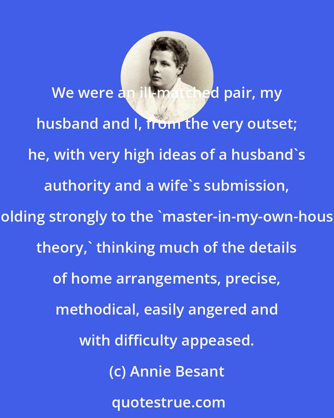 Annie Besant: We were an ill-matched pair, my husband and I, from the very outset; he, with very high ideas of a husband's authority and a wife's submission, holding strongly to the 'master-in-my-own-house theory,' thinking much of the details of home arrangements, precise, methodical, easily angered and with difficulty appeased.