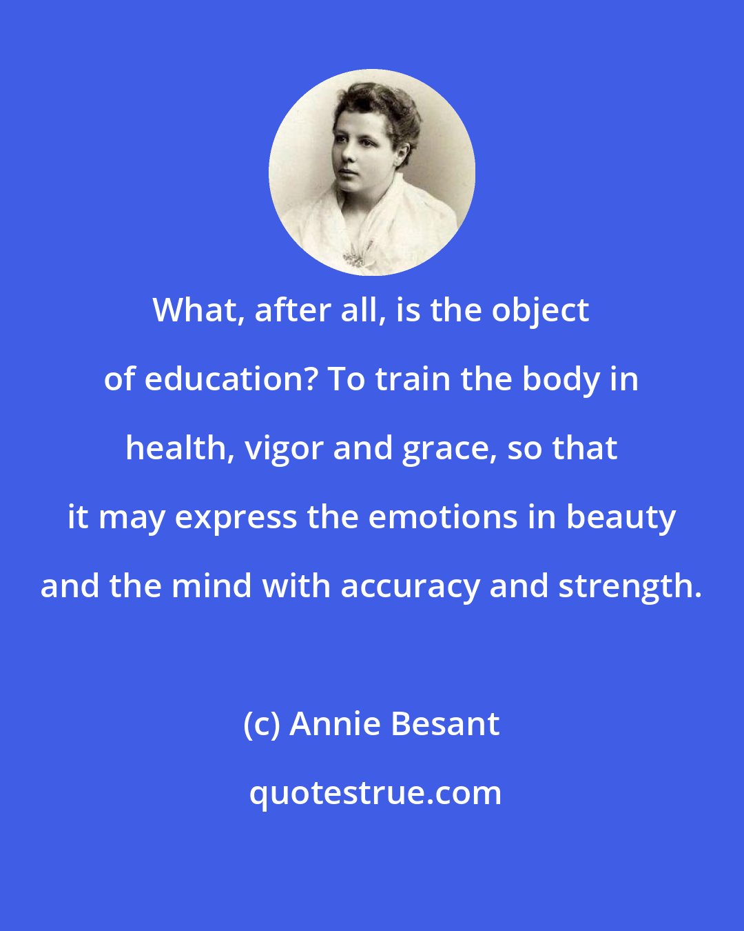 Annie Besant: What, after all, is the object of education? To train the body in health, vigor and grace, so that it may express the emotions in beauty and the mind with accuracy and strength.