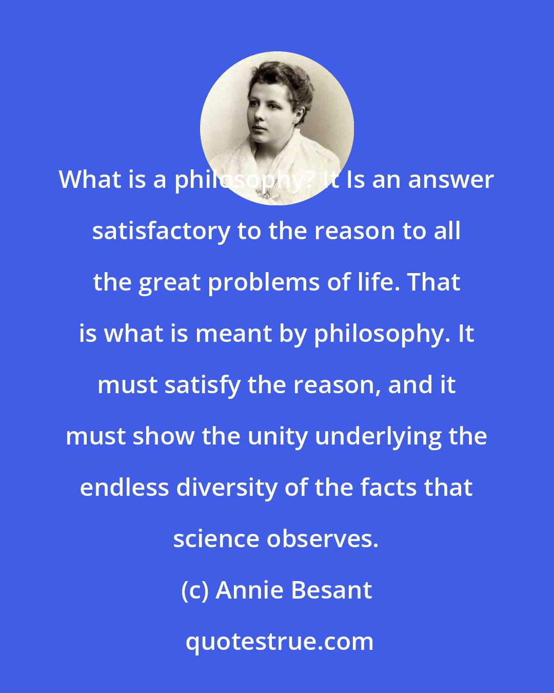 Annie Besant: What is a philosophy? It Is an answer satisfactory to the reason to all the great problems of life. That is what is meant by philosophy. It must satisfy the reason, and it must show the unity underlying the endless diversity of the facts that science observes.