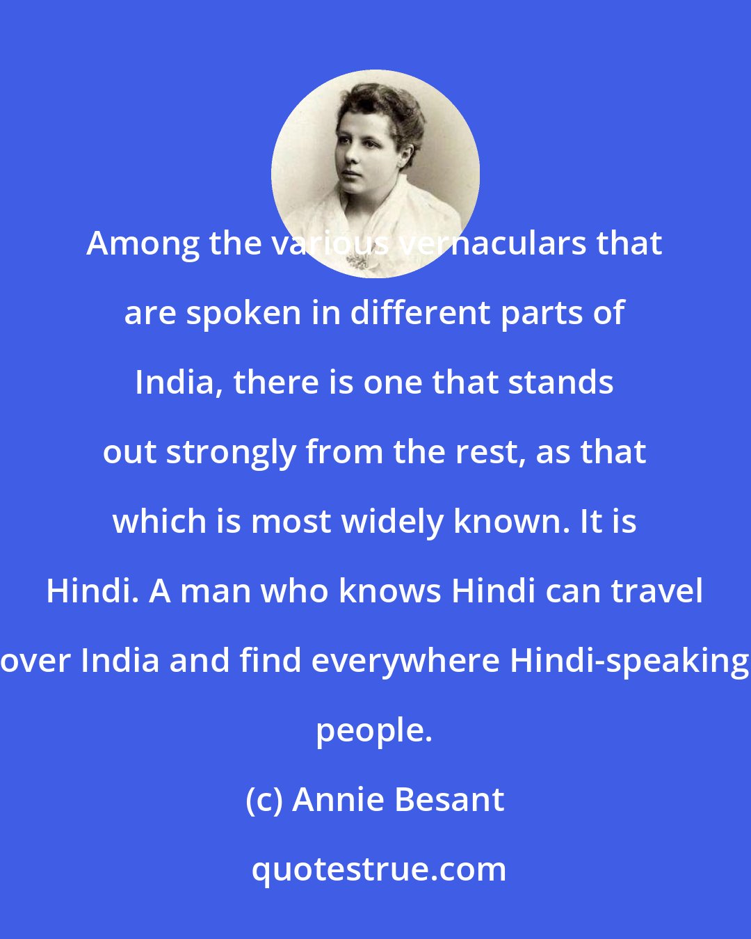 Annie Besant: Among the various vernaculars that are spoken in different parts of India, there is one that stands out strongly from the rest, as that which is most widely known. It is Hindi. A man who knows Hindi can travel over India and find everywhere Hindi-speaking people.