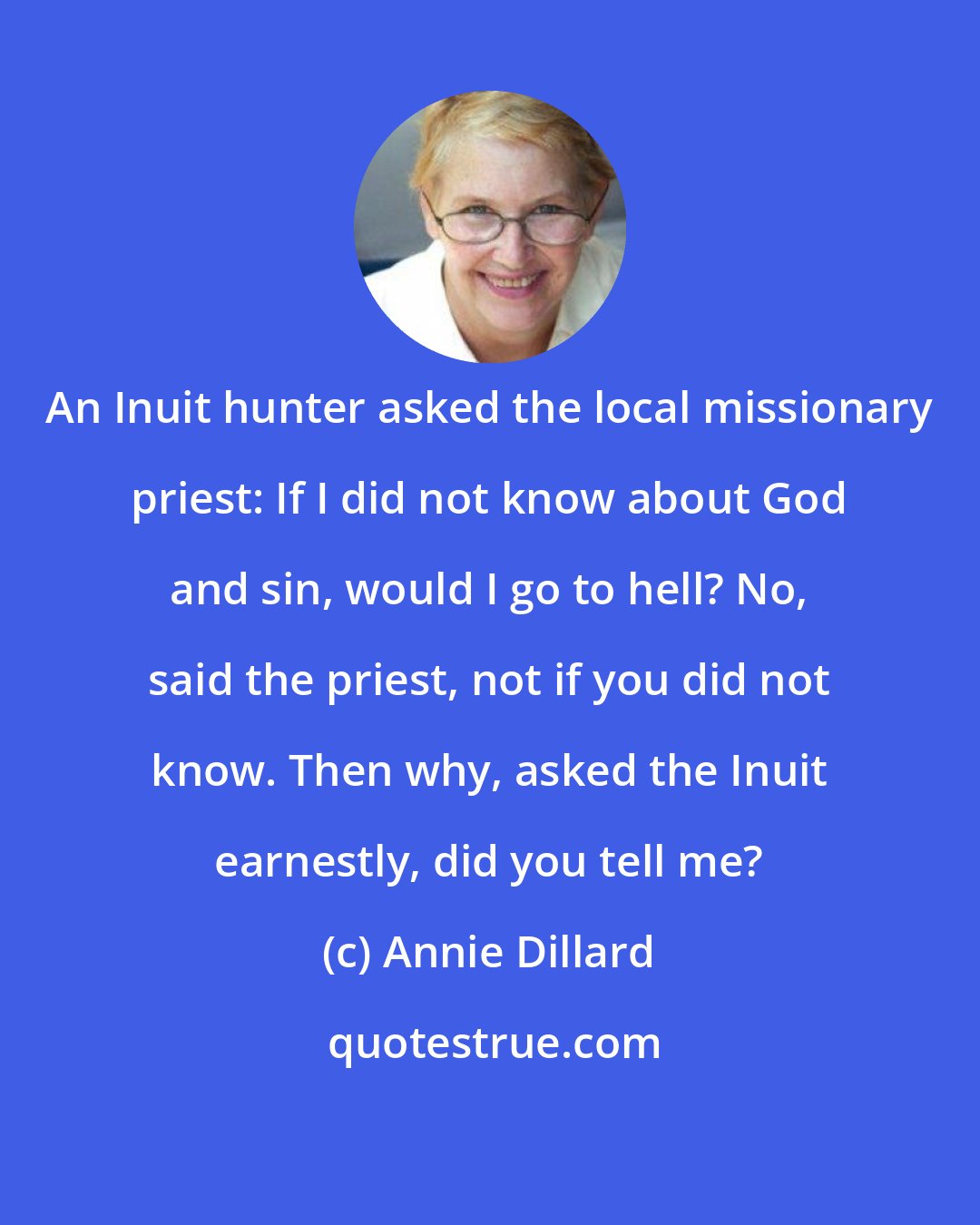 Annie Dillard: An Inuit hunter asked the local missionary priest: If I did not know about God and sin, would I go to hell? No, said the priest, not if you did not know. Then why, asked the Inuit earnestly, did you tell me?