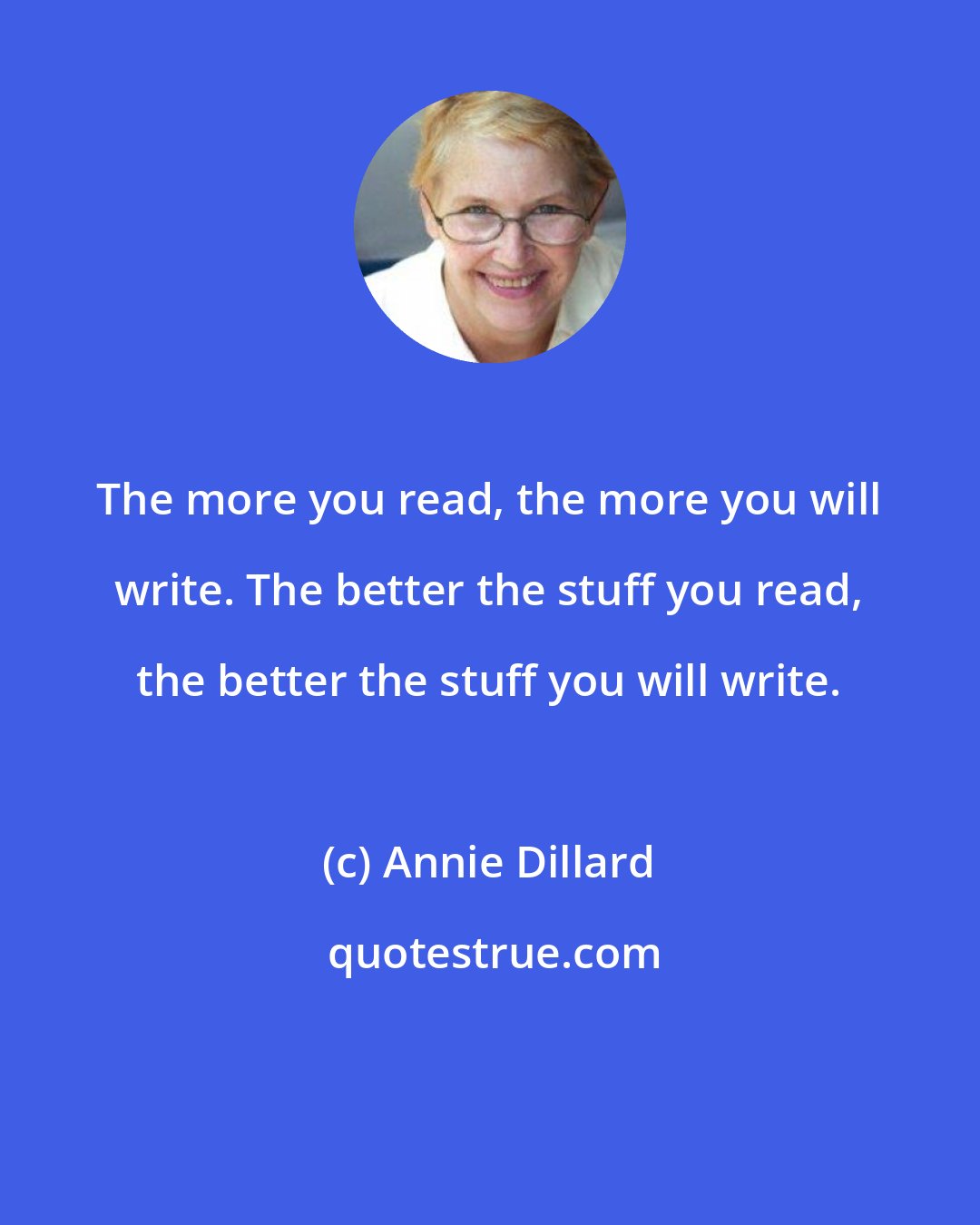Annie Dillard: The more you read, the more you will write. The better the stuff you read, the better the stuff you will write.