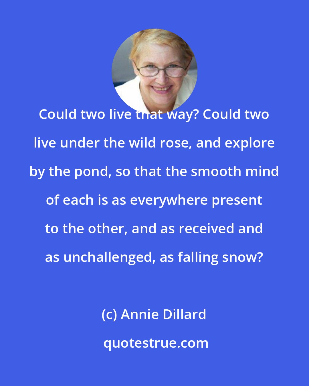 Annie Dillard: Could two live that way? Could two live under the wild rose, and explore by the pond, so that the smooth mind of each is as everywhere present to the other, and as received and as unchallenged, as falling snow?