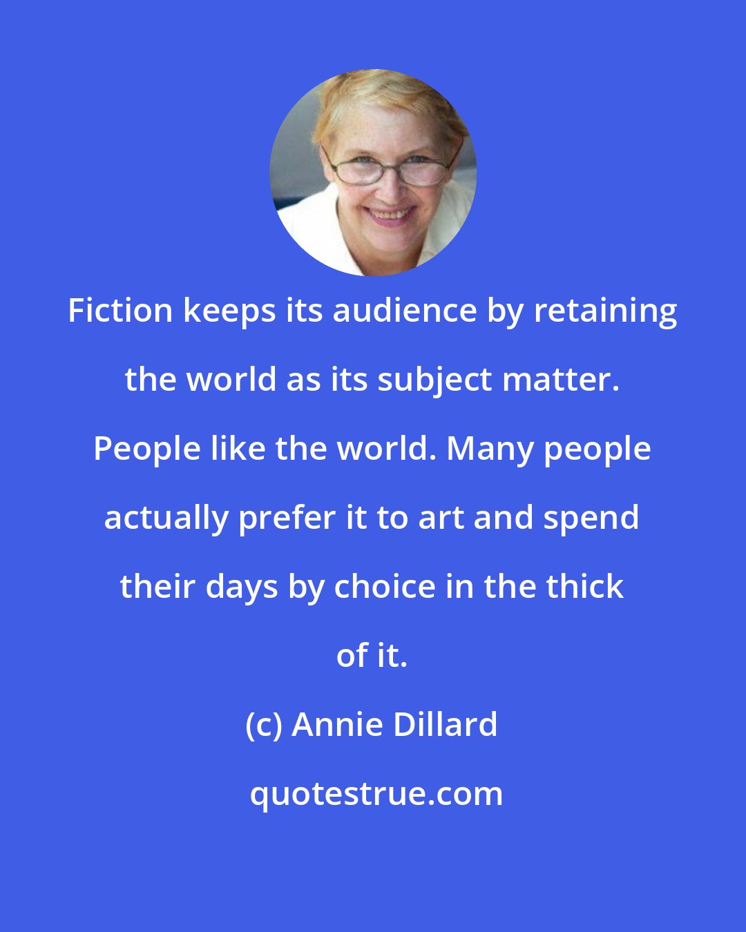 Annie Dillard: Fiction keeps its audience by retaining the world as its subject matter. People like the world. Many people actually prefer it to art and spend their days by choice in the thick of it.