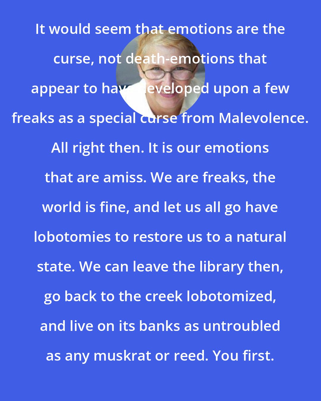 Annie Dillard: It would seem that emotions are the curse, not death-emotions that appear to have developed upon a few freaks as a special curse from Malevolence. All right then. It is our emotions that are amiss. We are freaks, the world is fine, and let us all go have lobotomies to restore us to a natural state. We can leave the library then, go back to the creek lobotomized, and live on its banks as untroubled as any muskrat or reed. You first.