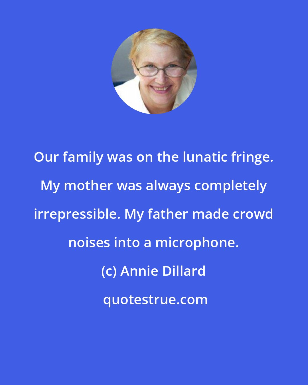 Annie Dillard: Our family was on the lunatic fringe. My mother was always completely irrepressible. My father made crowd noises into a microphone.