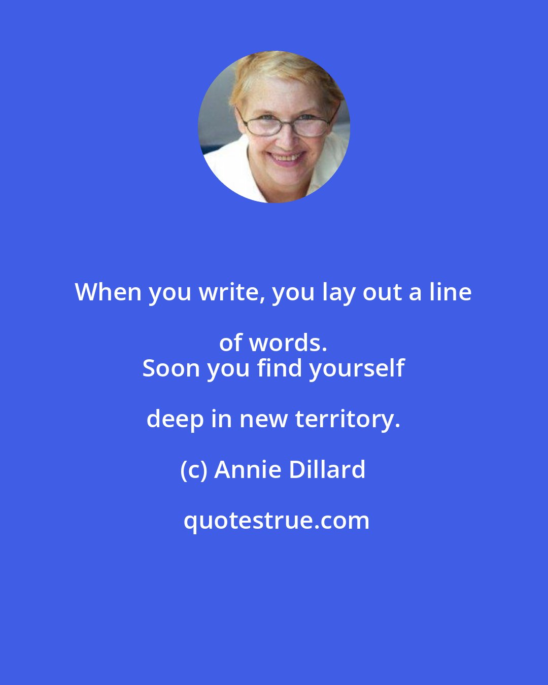 Annie Dillard: When you write, you lay out a line of words. 
 Soon you find yourself deep in new territory.