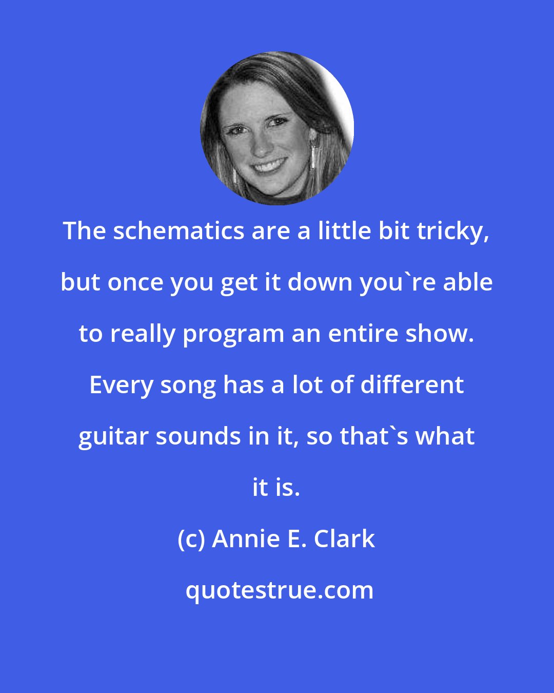 Annie E. Clark: The schematics are a little bit tricky, but once you get it down you're able to really program an entire show. Every song has a lot of different guitar sounds in it, so that's what it is.