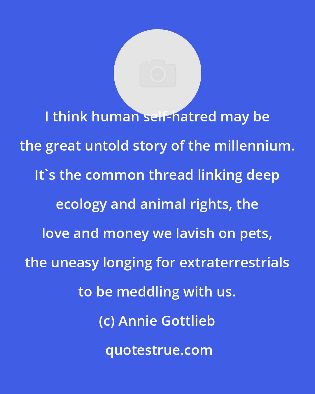 Annie Gottlieb: I think human self-hatred may be the great untold story of the millennium. It's the common thread linking deep ecology and animal rights, the love and money we lavish on pets, the uneasy longing for extraterrestrials to be meddling with us.