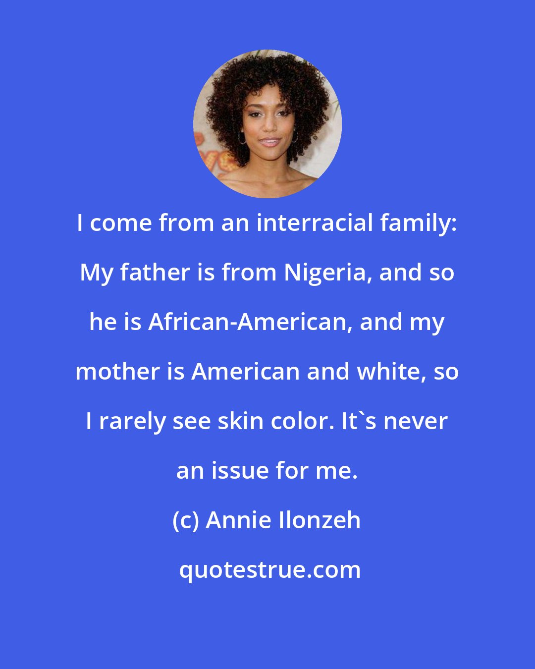 Annie Ilonzeh: I come from an interracial family: My father is from Nigeria, and so he is African-American, and my mother is American and white, so I rarely see skin color. It's never an issue for me.