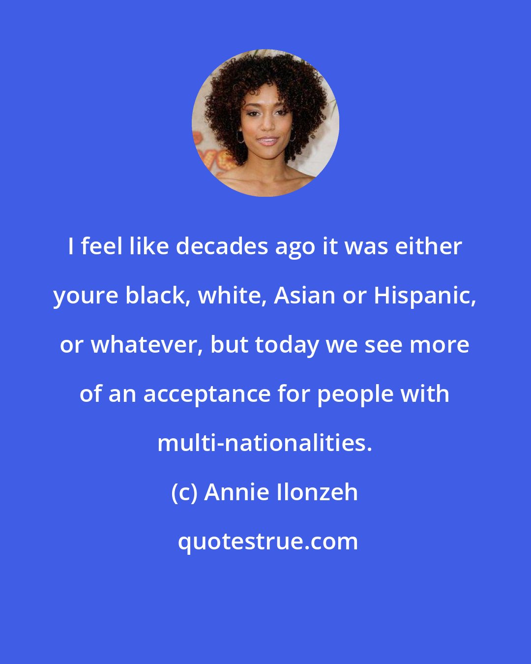 Annie Ilonzeh: I feel like decades ago it was either youre black, white, Asian or Hispanic, or whatever, but today we see more of an acceptance for people with multi-nationalities.