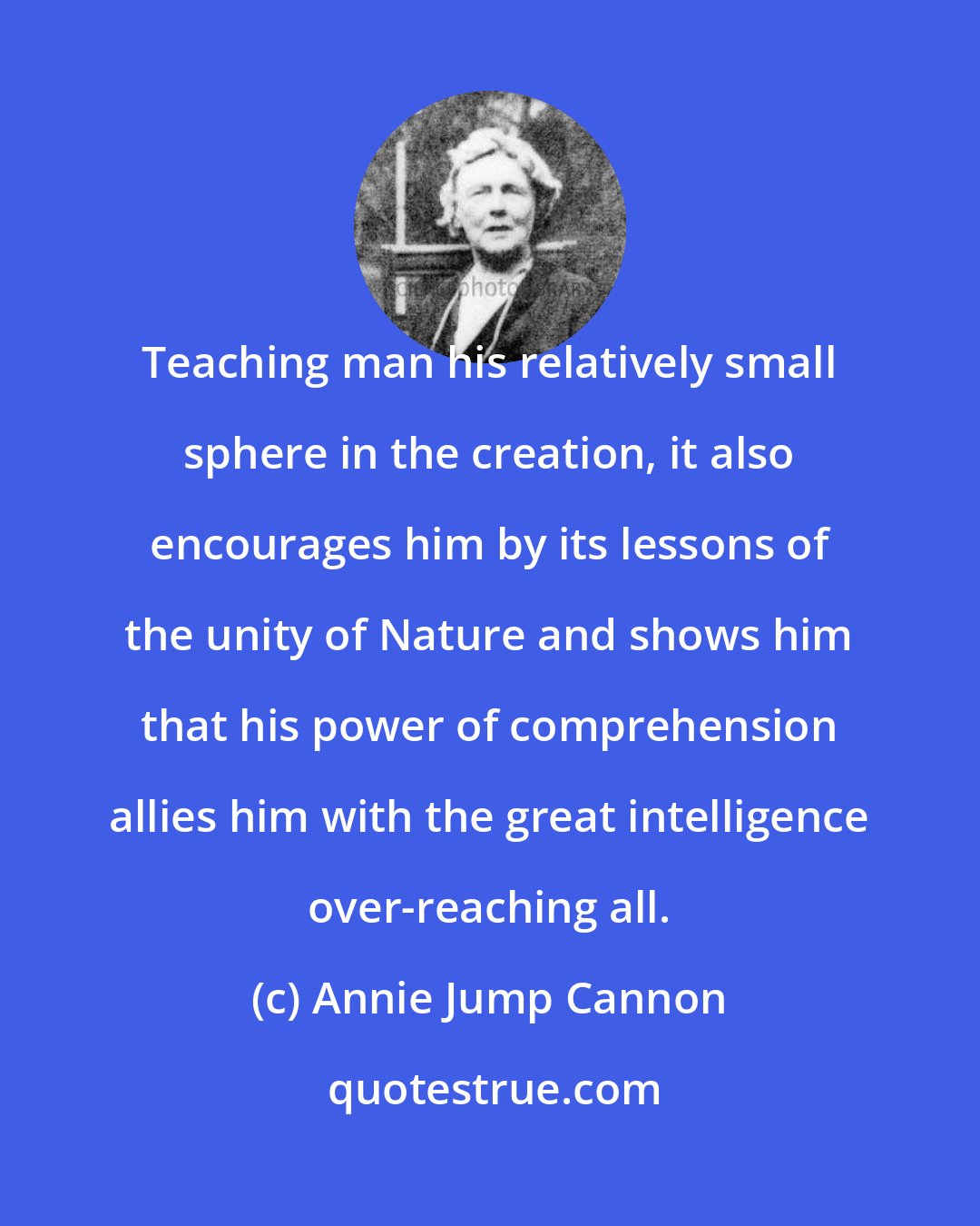 Annie Jump Cannon: Teaching man his relatively small sphere in the creation, it also encourages him by its lessons of the unity of Nature and shows him that his power of comprehension allies him with the great intelligence over-reaching all.
