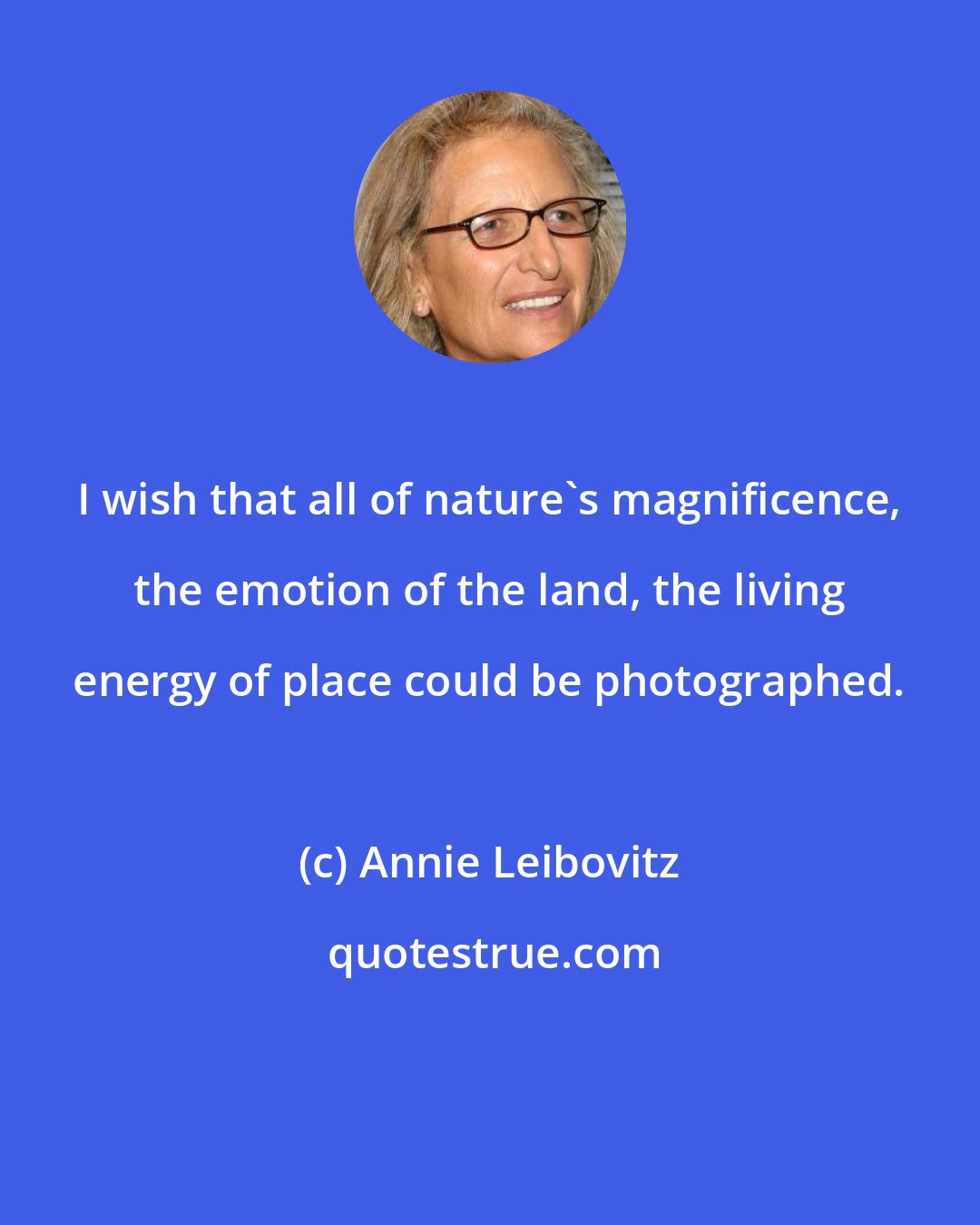 Annie Leibovitz: I wish that all of nature's magnificence, the emotion of the land, the living energy of place could be photographed.