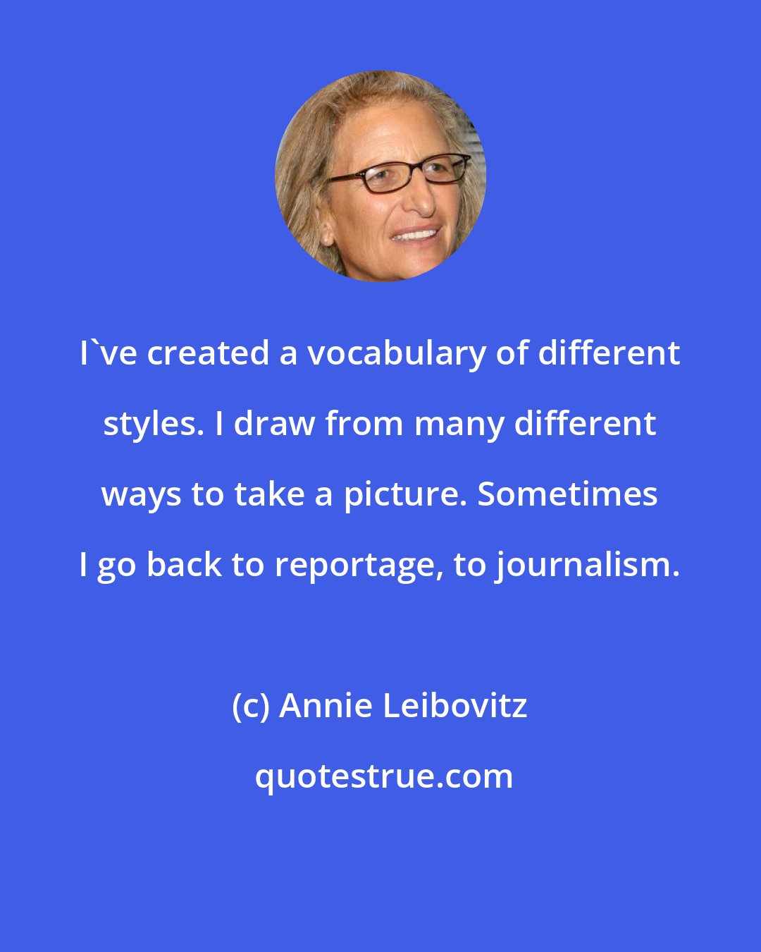 Annie Leibovitz: I've created a vocabulary of different styles. I draw from many different ways to take a picture. Sometimes I go back to reportage, to journalism.