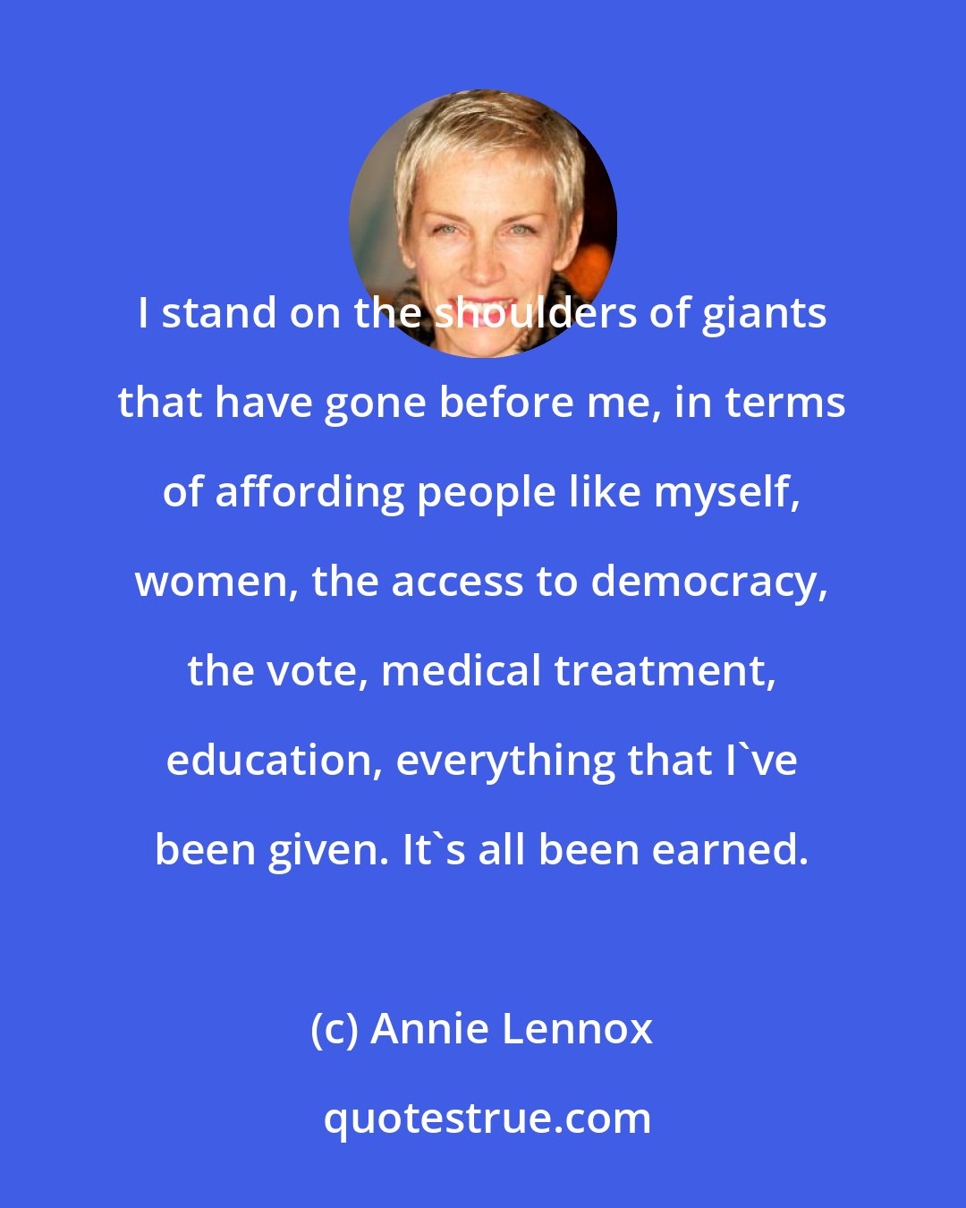 Annie Lennox: I stand on the shoulders of giants that have gone before me, in terms of affording people like myself, women, the access to democracy, the vote, medical treatment, education, everything that I've been given. It's all been earned.
