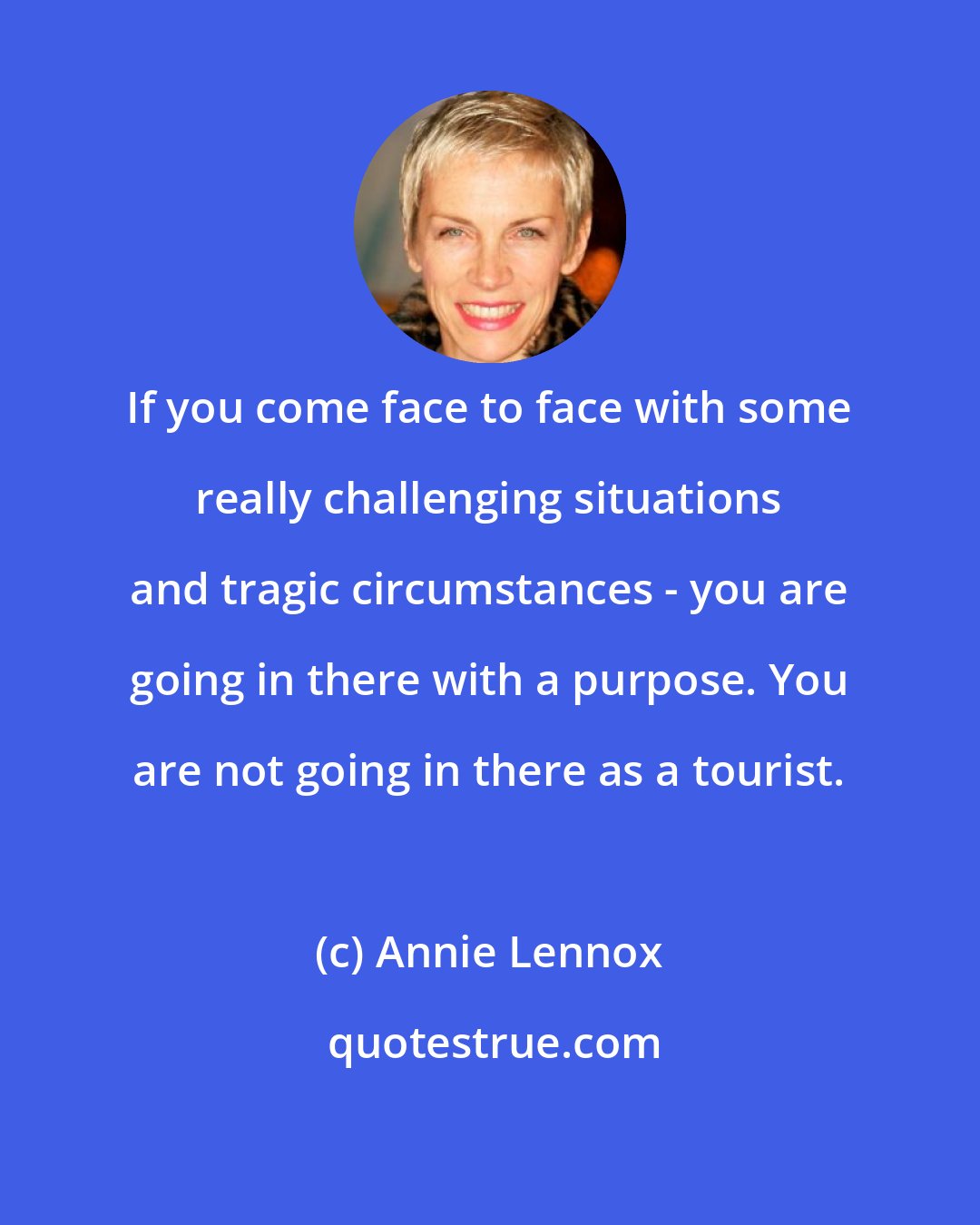 Annie Lennox: If you come face to face with some really challenging situations and tragic circumstances - you are going in there with a purpose. You are not going in there as a tourist.