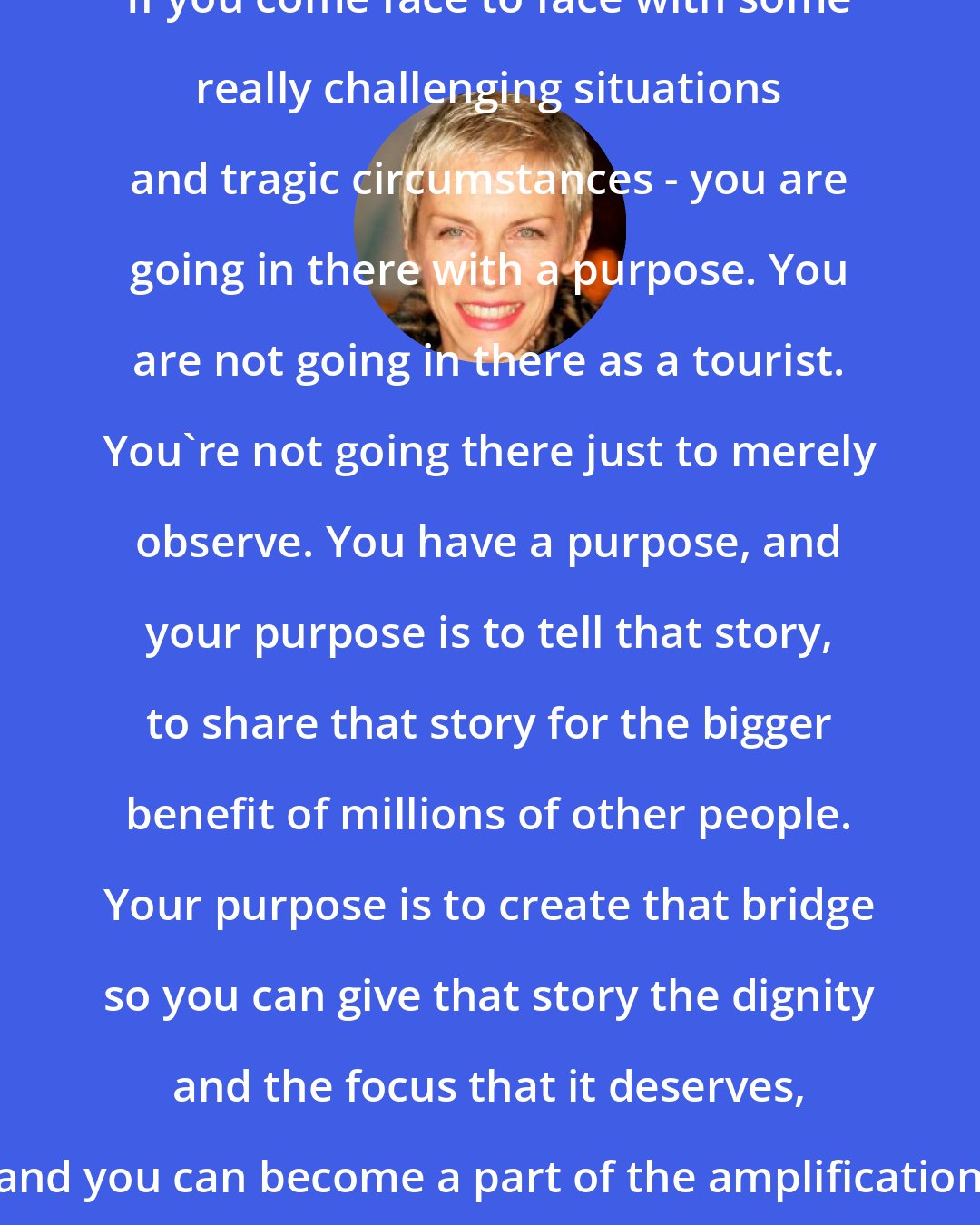 Annie Lennox: If you come face to face with some really challenging situations and tragic circumstances - you are going in there with a purpose. You are not going in there as a tourist. You're not going there just to merely observe. You have a purpose, and your purpose is to tell that story, to share that story for the bigger benefit of millions of other people. Your purpose is to create that bridge so you can give that story the dignity and the focus that it deserves, and you can become a part of the amplification that needs to be there.