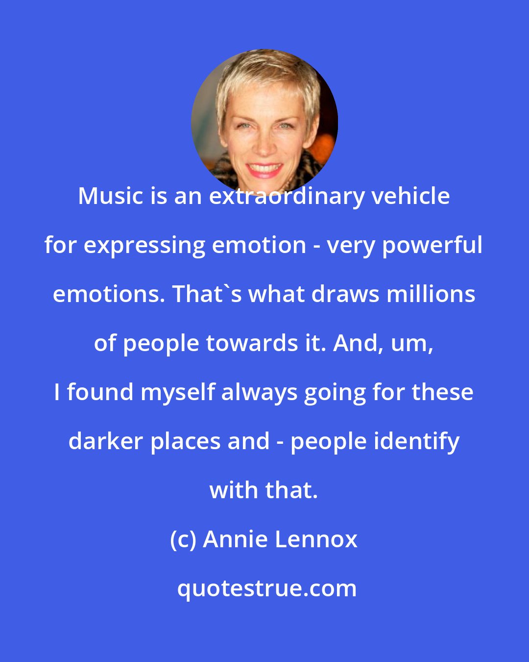 Annie Lennox: Music is an extraordinary vehicle for expressing emotion - very powerful emotions. That's what draws millions of people towards it. And, um, I found myself always going for these darker places and - people identify with that.