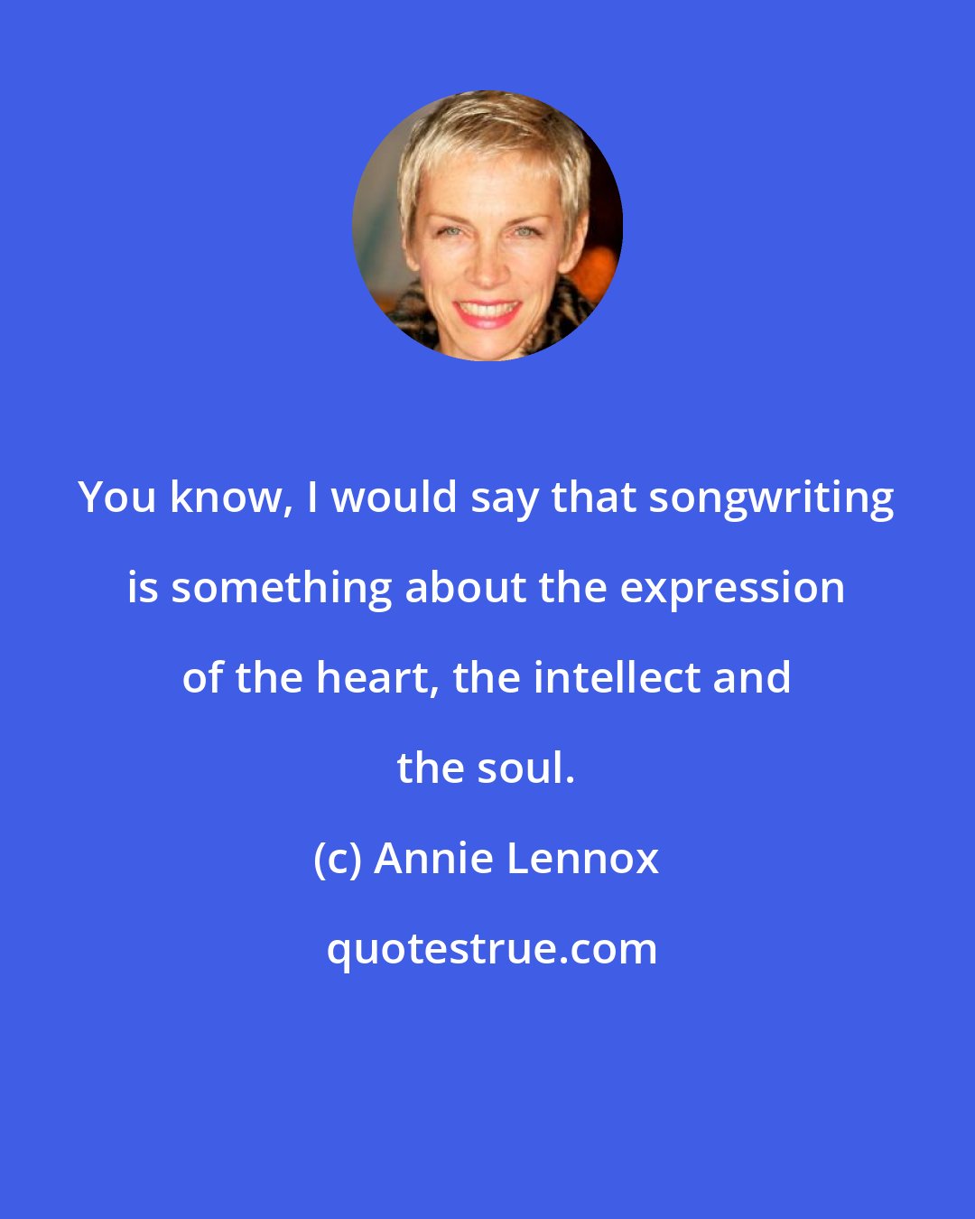 Annie Lennox: You know, I would say that songwriting is something about the expression of the heart, the intellect and the soul.