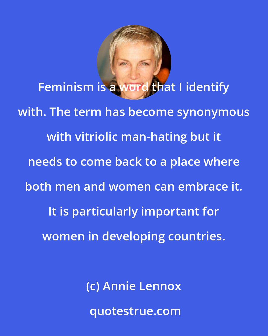 Annie Lennox: Feminism is a word that I identify with. The term has become synonymous with vitriolic man-hating but it needs to come back to a place where both men and women can embrace it. It is particularly important for women in developing countries.