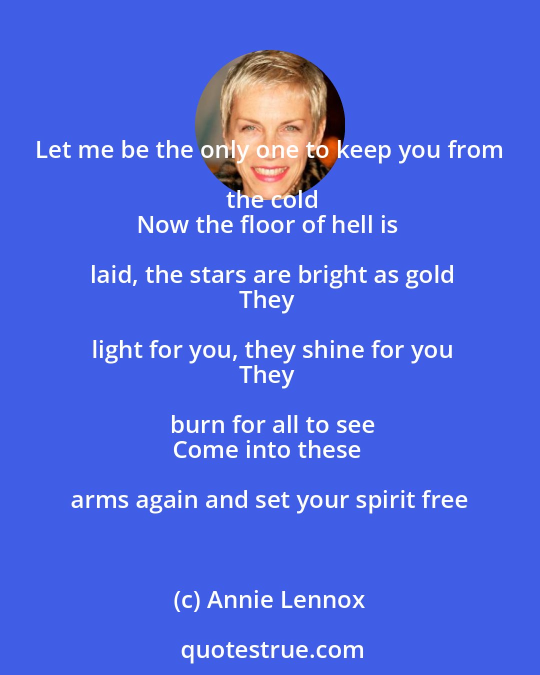 Annie Lennox: Let me be the only one to keep you from the cold
Now the floor of hell is laid, the stars are bright as gold
They light for you, they shine for you
They burn for all to see
Come into these arms again and set your spirit free
