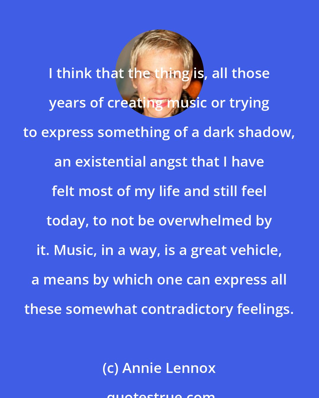 Annie Lennox: I think that the thing is, all those years of creating music or trying to express something of a dark shadow, an existential angst that I have felt most of my life and still feel today, to not be overwhelmed by it. Music, in a way, is a great vehicle, a means by which one can express all these somewhat contradictory feelings.