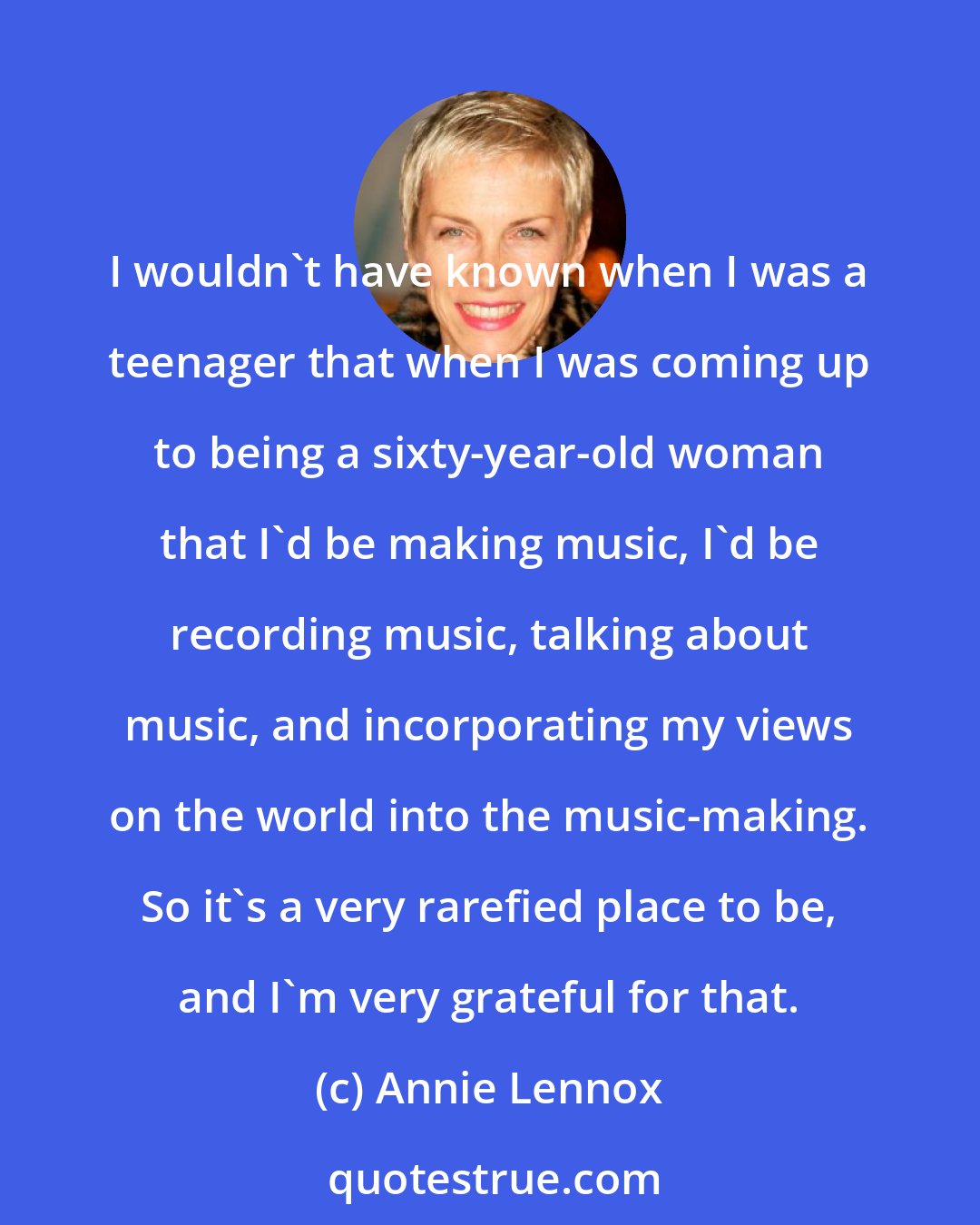 Annie Lennox: I wouldn't have known when I was a teenager that when I was coming up to being a sixty-year-old woman that I'd be making music, I'd be recording music, talking about music, and incorporating my views on the world into the music-making. So it's a very rarefied place to be, and I'm very grateful for that.