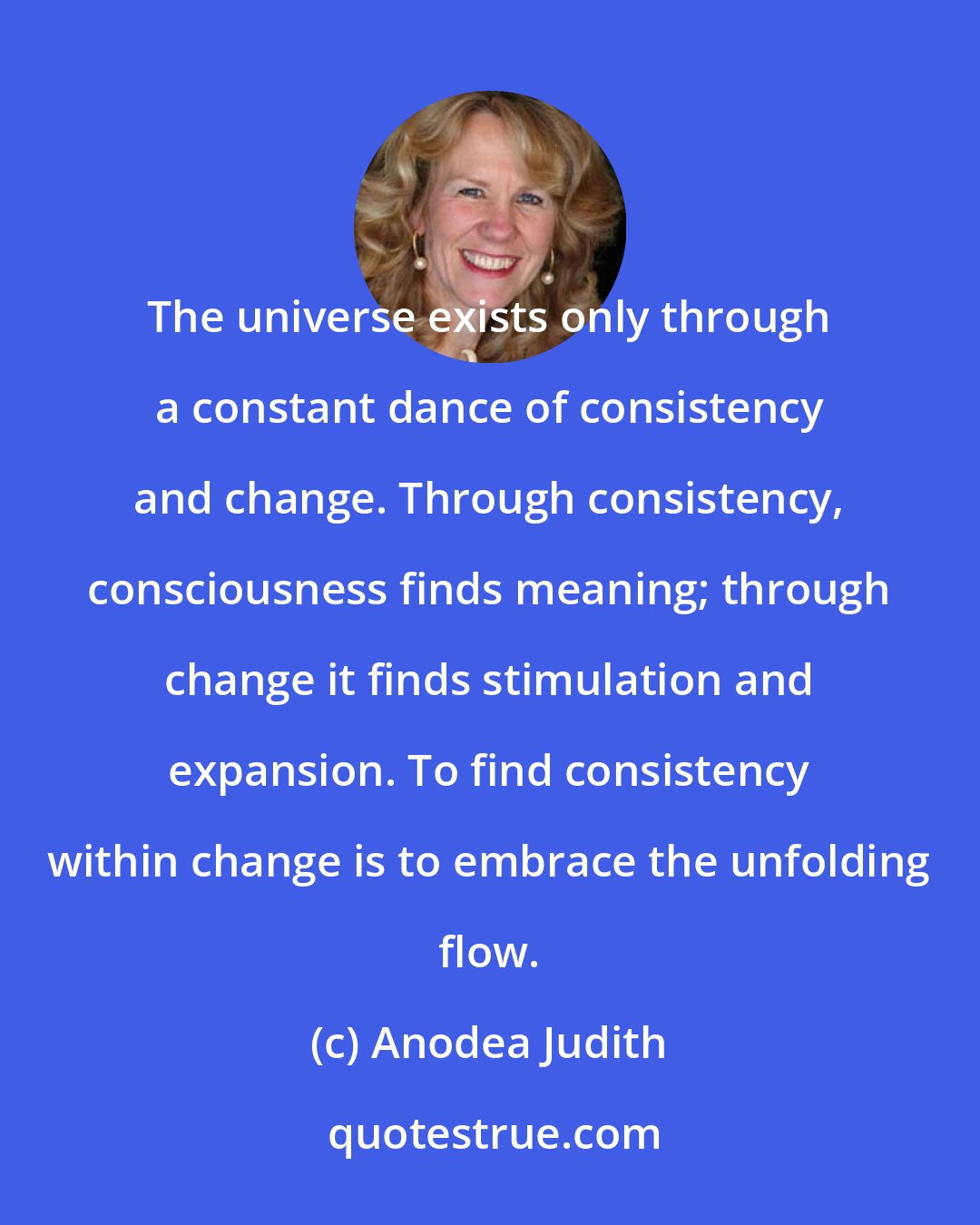 Anodea Judith: The universe exists only through a constant dance of consistency and change. Through consistency, consciousness finds meaning; through change it finds stimulation and expansion. To find consistency within change is to embrace the unfolding flow.