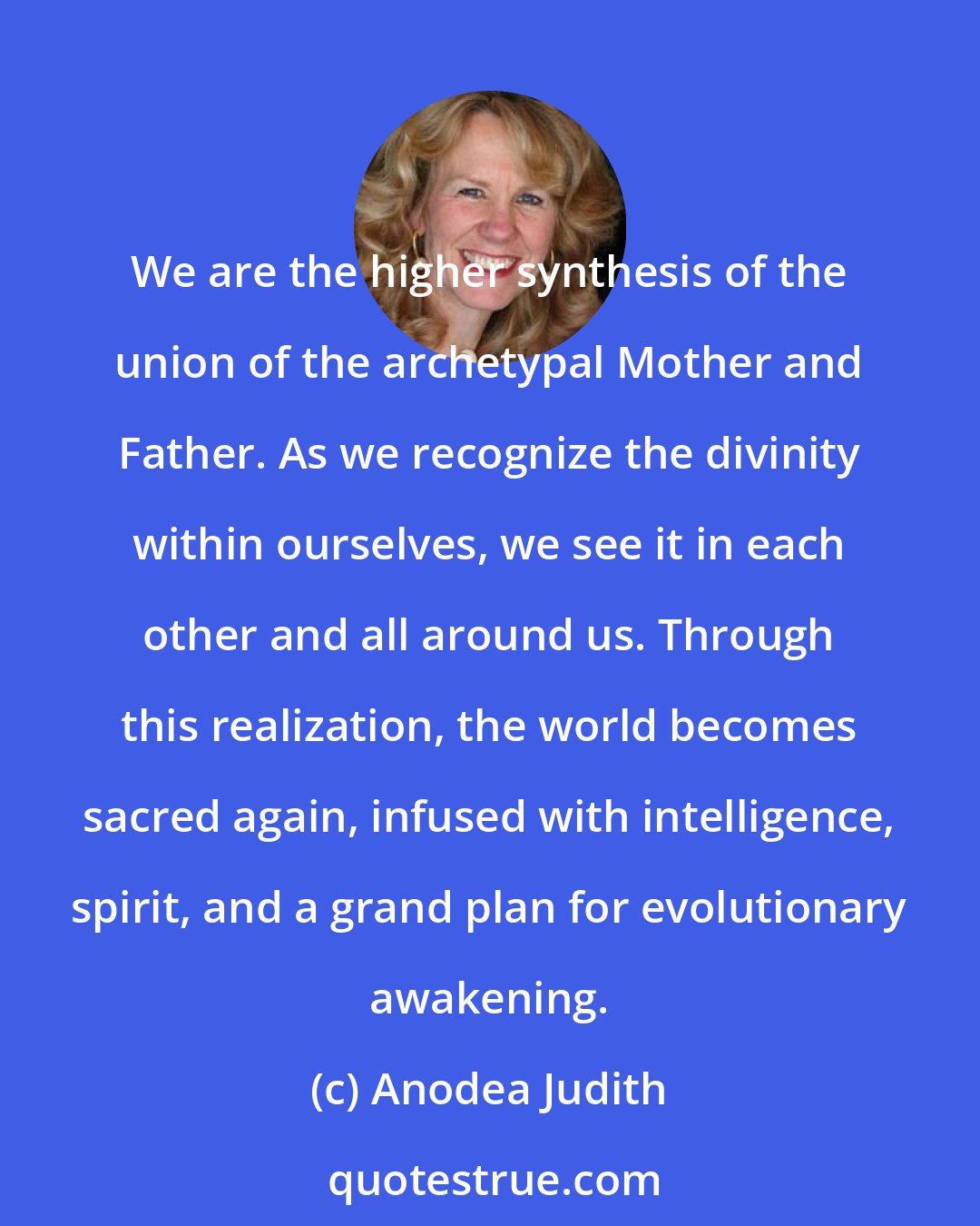 Anodea Judith: We are the higher synthesis of the union of the archetypal Mother and Father. As we recognize the divinity within ourselves, we see it in each other and all around us. Through this realization, the world becomes sacred again, infused with intelligence, spirit, and a grand plan for evolutionary awakening.