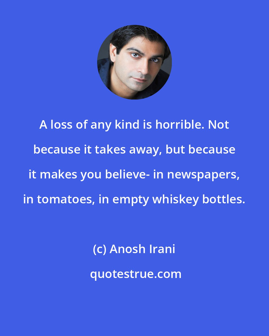 Anosh Irani: A loss of any kind is horrible. Not because it takes away, but because it makes you believe- in newspapers, in tomatoes, in empty whiskey bottles.