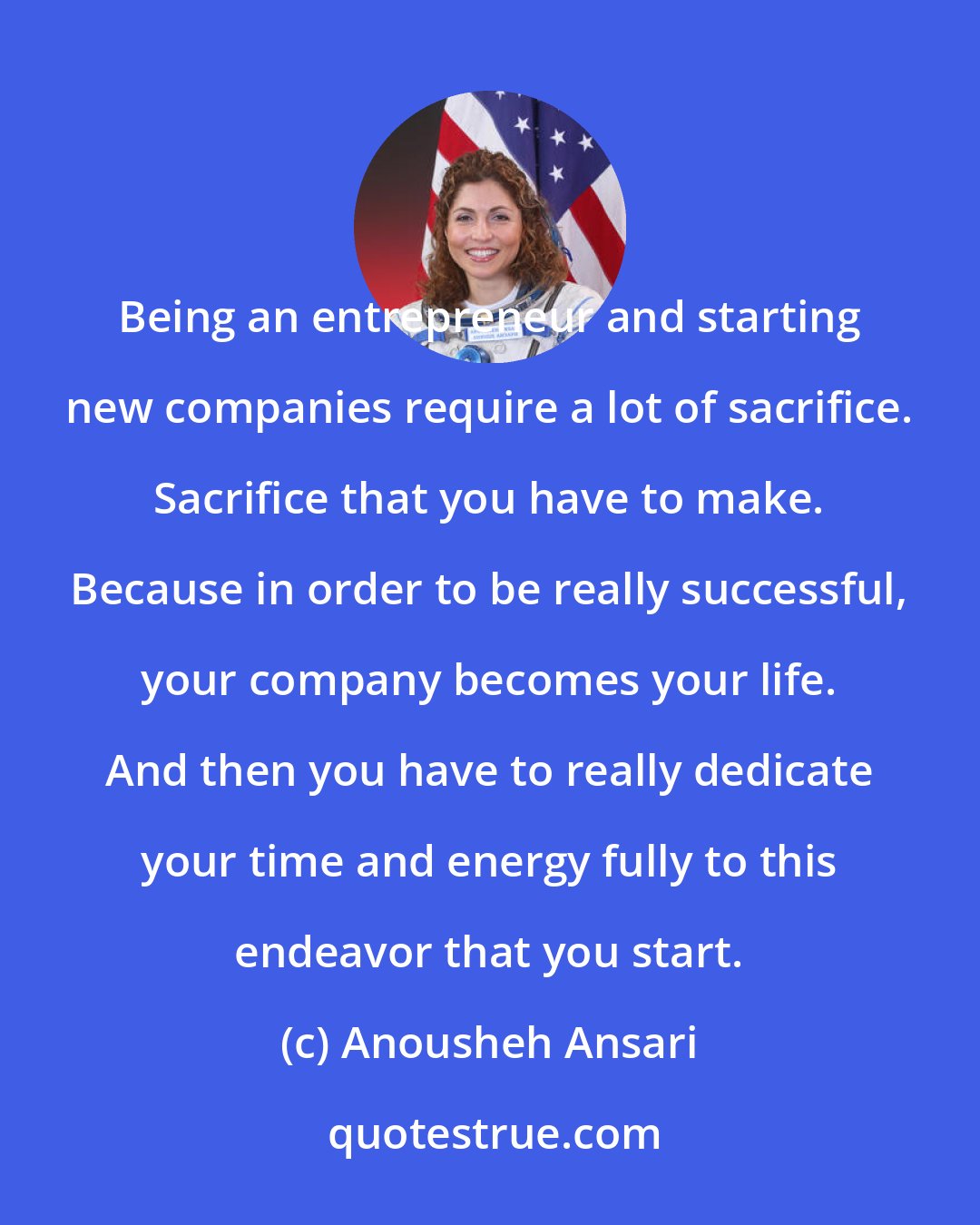 Anousheh Ansari: Being an entrepreneur and starting new companies require a lot of sacrifice. Sacrifice that you have to make. Because in order to be really successful, your company becomes your life. And then you have to really dedicate your time and energy fully to this endeavor that you start.