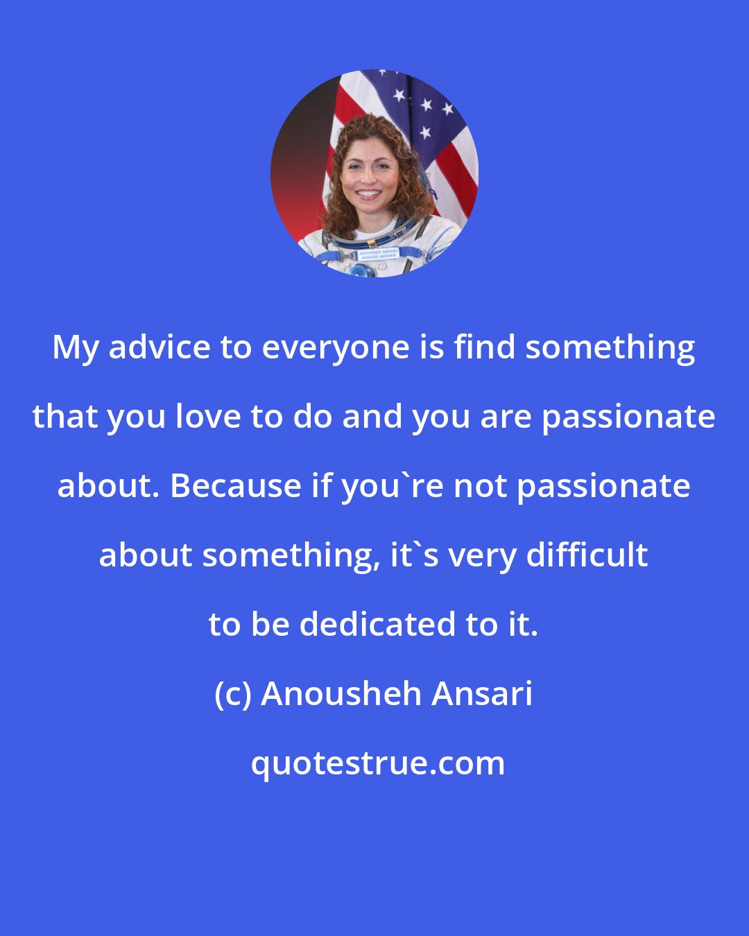 Anousheh Ansari: My advice to everyone is find something that you love to do and you are passionate about. Because if you're not passionate about something, it's very difficult to be dedicated to it.