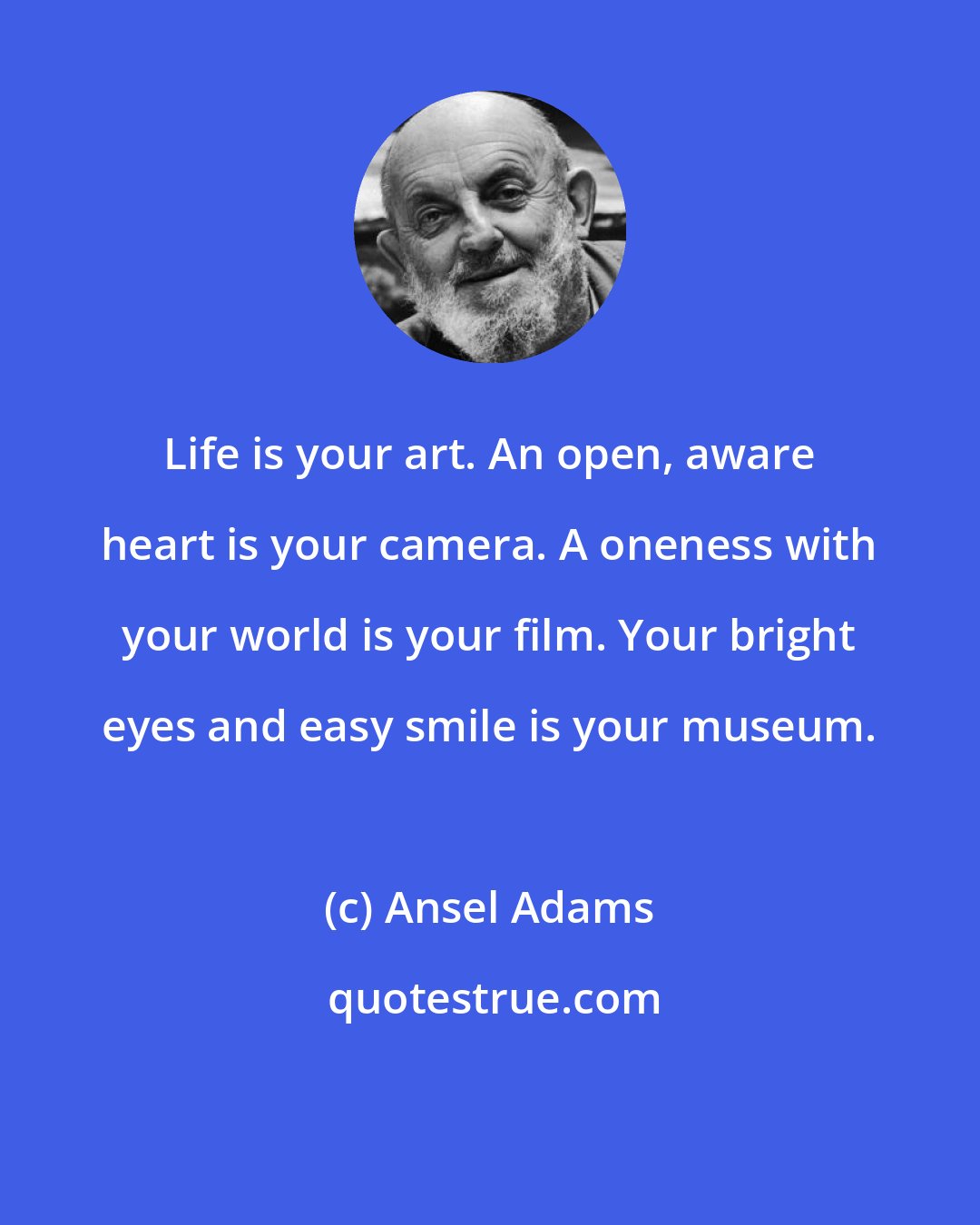 Ansel Adams: Life is your art. An open, aware heart is your camera. A oneness with your world is your film. Your bright eyes and easy smile is your museum.