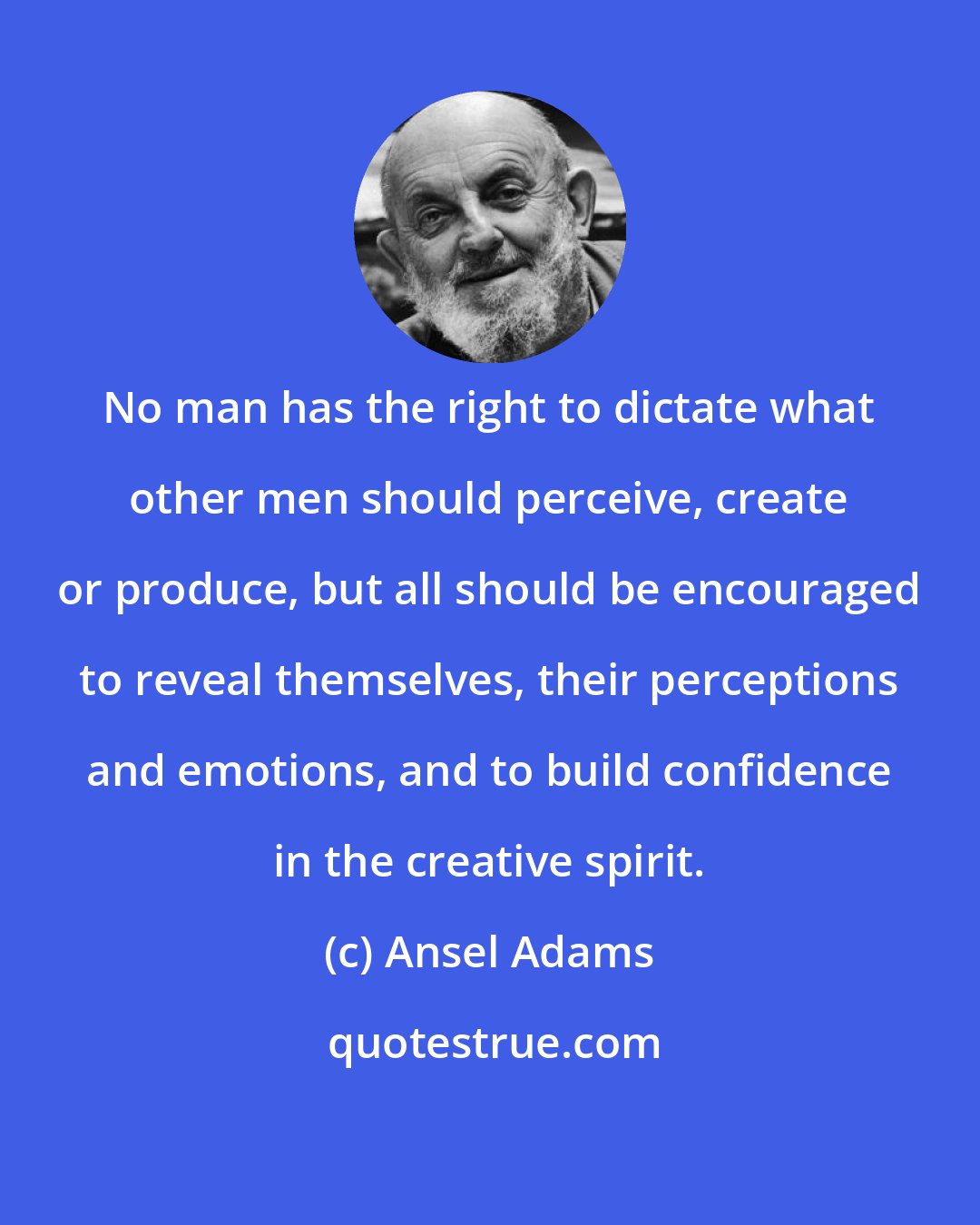 Ansel Adams: No man has the right to dictate what other men should perceive, create or produce, but all should be encouraged to reveal themselves, their perceptions and emotions, and to build confidence in the creative spirit.