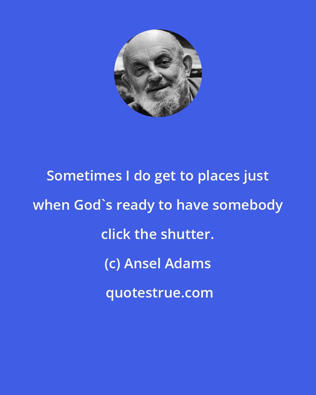 Ansel Adams: Sometimes I do get to places just when God's ready to have somebody click the shutter.