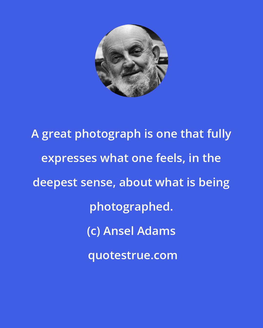 Ansel Adams: A great photograph is one that fully expresses what one feels, in the deepest sense, about what is being photographed.