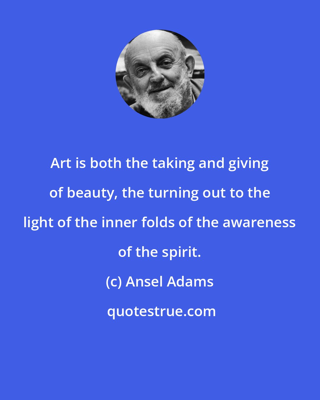 Ansel Adams: Art is both the taking and giving of beauty, the turning out to the light of the inner folds of the awareness of the spirit.