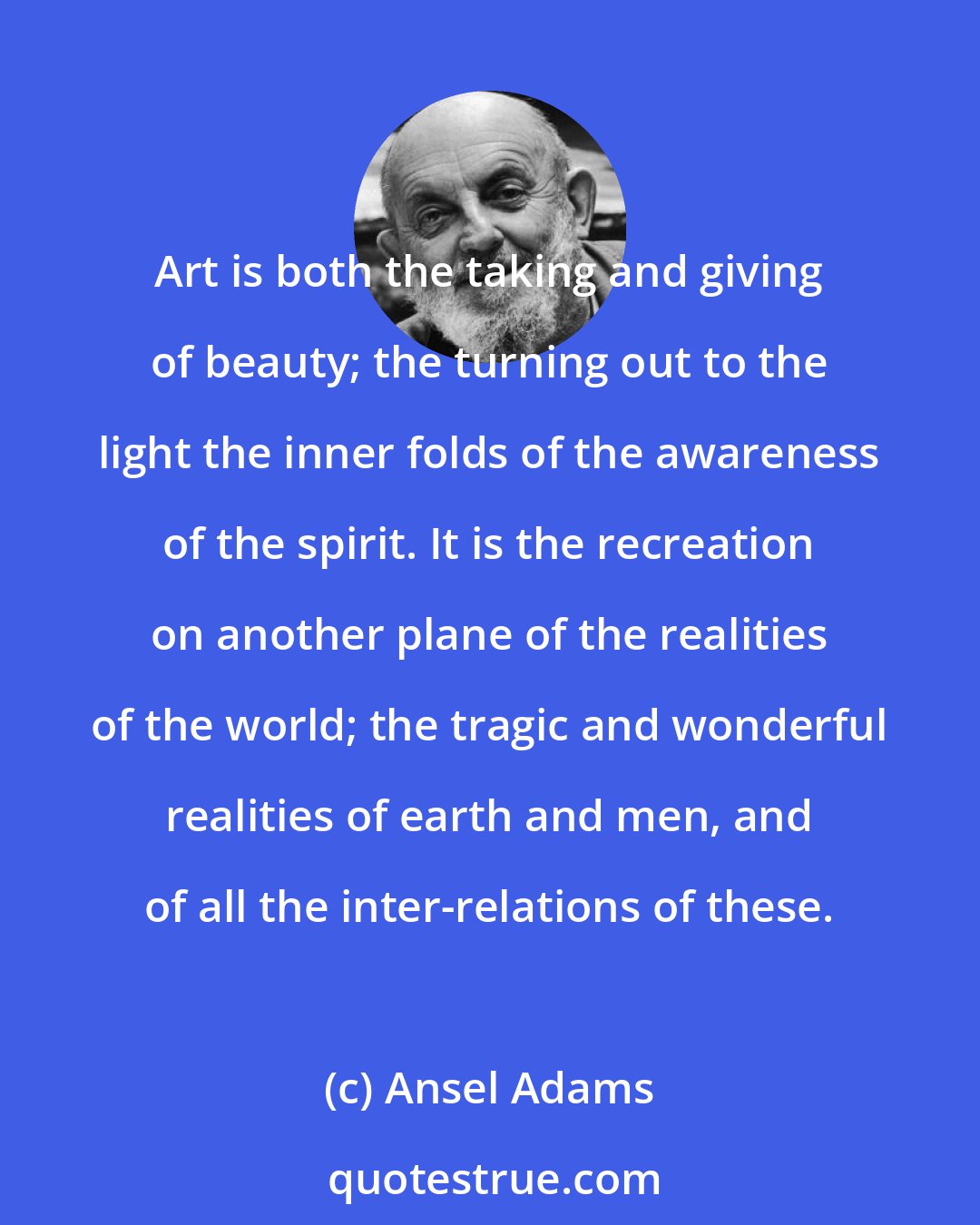 Ansel Adams: Art is both the taking and giving of beauty; the turning out to the light the inner folds of the awareness of the spirit. It is the recreation on another plane of the realities of the world; the tragic and wonderful realities of earth and men, and of all the inter-relations of these.