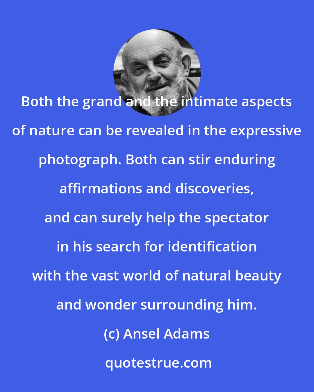 Ansel Adams: Both the grand and the intimate aspects of nature can be revealed in the expressive photograph. Both can stir enduring affirmations and discoveries, and can surely help the spectator in his search for identification with the vast world of natural beauty and wonder surrounding him.