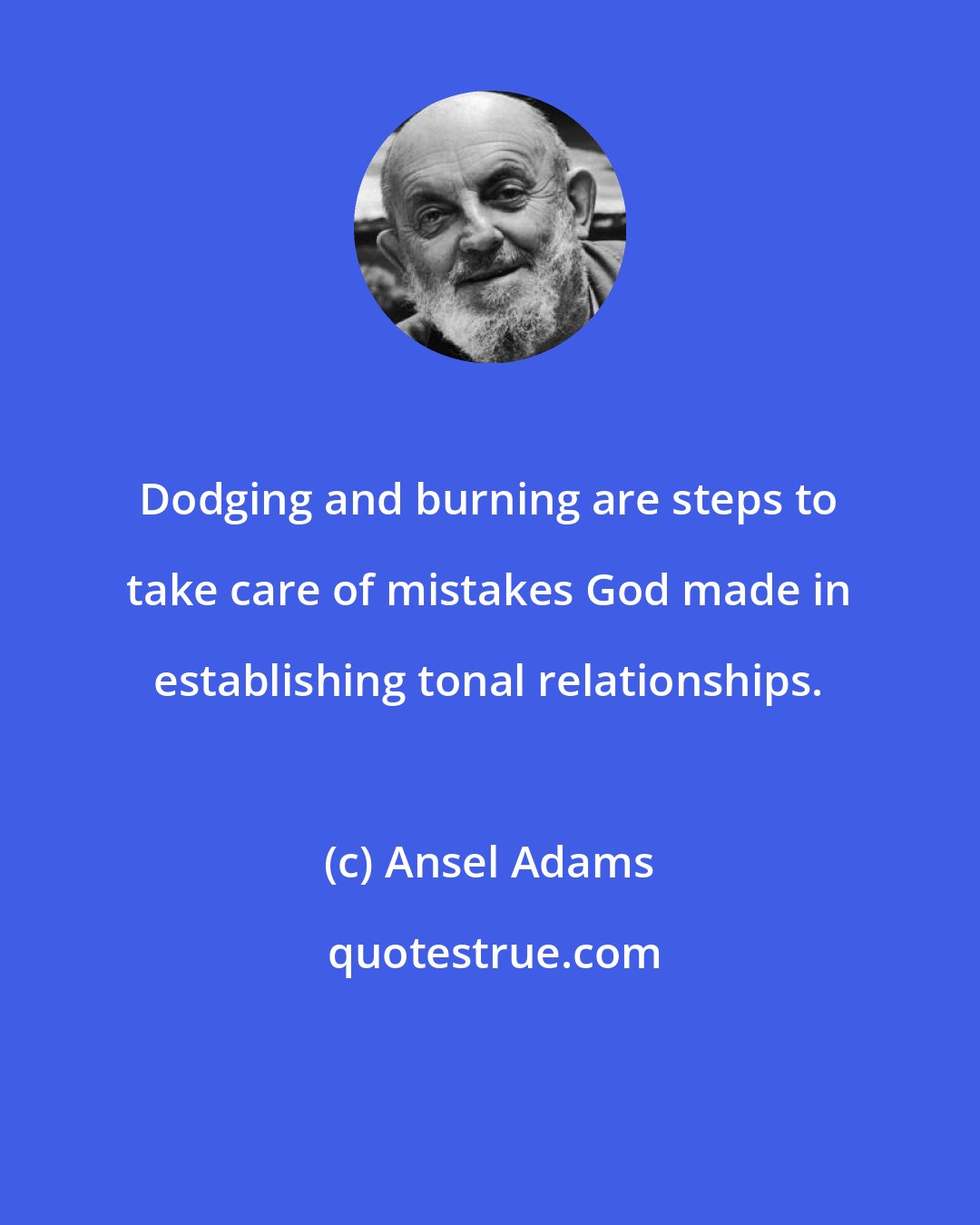 Ansel Adams: Dodging and burning are steps to take care of mistakes God made in establishing tonal relationships.