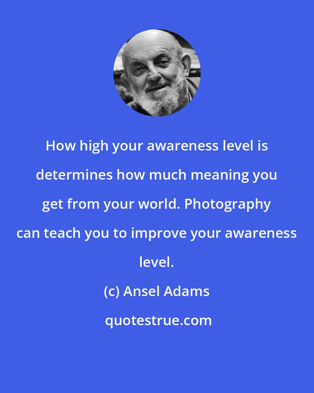 Ansel Adams: How high your awareness level is determines how much meaning you get from your world. Photography can teach you to improve your awareness level.