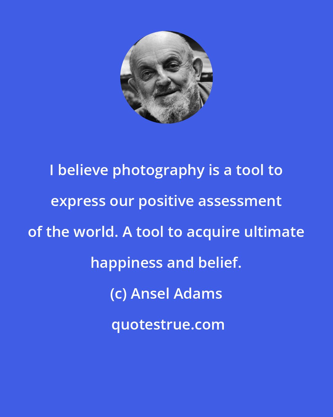 Ansel Adams: I believe photography is a tool to express our positive assessment of the world. A tool to acquire ultimate happiness and belief.