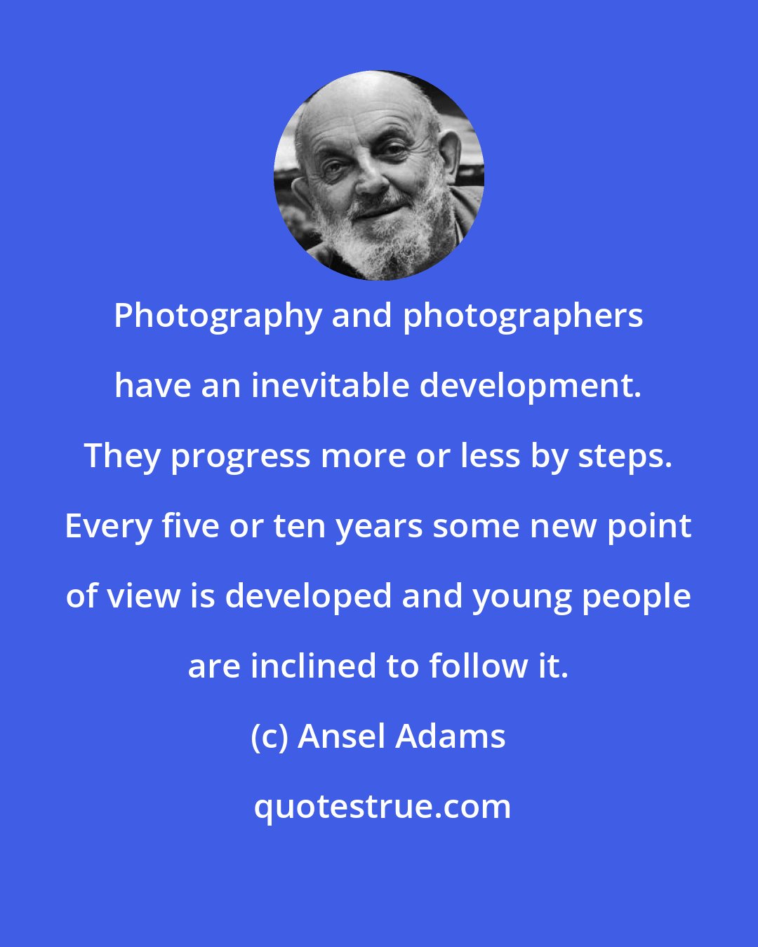 Ansel Adams: Photography and photographers have an inevitable development. They progress more or less by steps. Every five or ten years some new point of view is developed and young people are inclined to follow it.