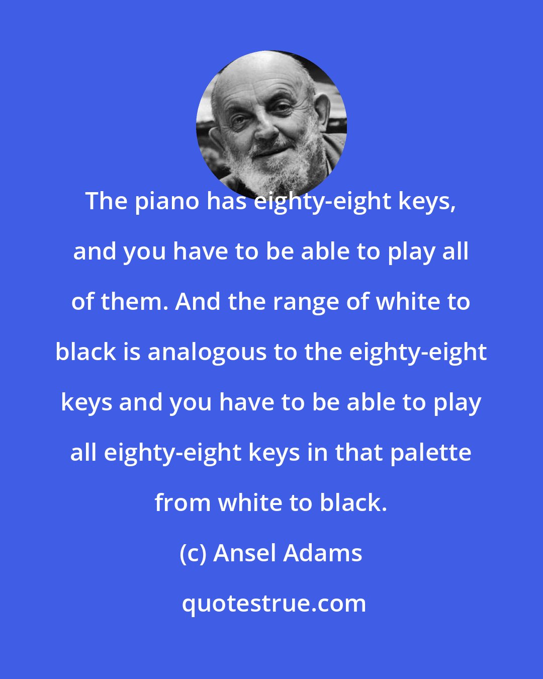 Ansel Adams: The piano has eighty-eight keys, and you have to be able to play all of them. And the range of white to black is analogous to the eighty-eight keys and you have to be able to play all eighty-eight keys in that palette from white to black.