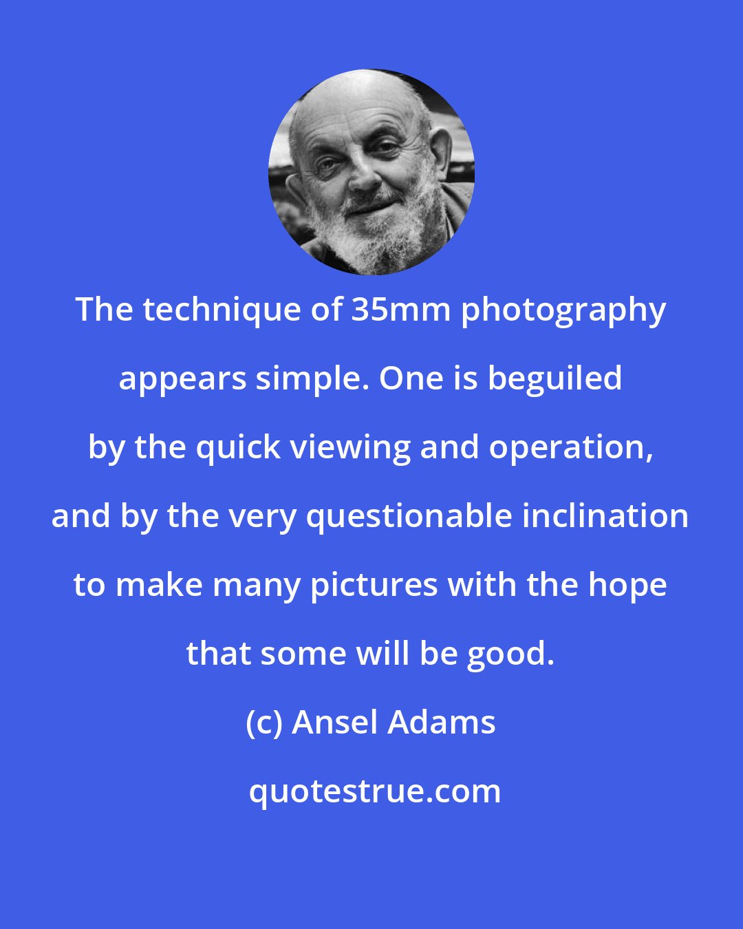 Ansel Adams: The technique of 35mm photography appears simple. One is beguiled by the quick viewing and operation, and by the very questionable inclination to make many pictures with the hope that some will be good.